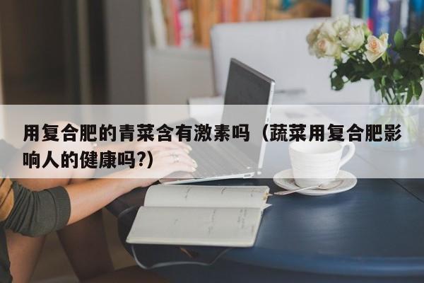 用复合肥的青菜含有激素吗（蔬菜用复合肥影响人的健康吗?）