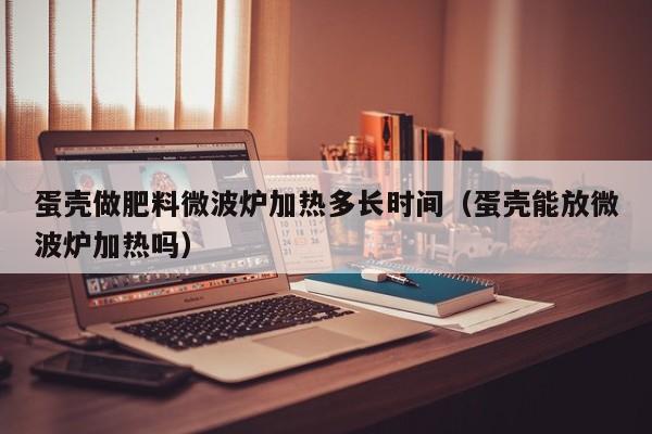 蛋壳做肥料微波炉加热多长时间（蛋壳能放微波炉加热吗）
