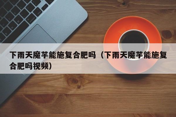 下雨天魔芋能施复合肥吗（下雨天魔芋能施复合肥吗视频）