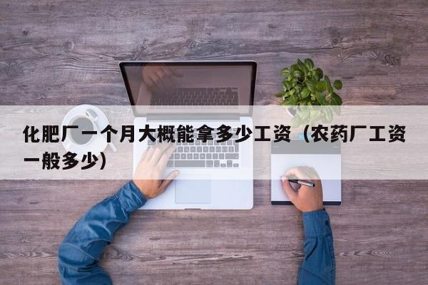化肥厂一个月大概能拿多少工资（农药厂工资一般多少）