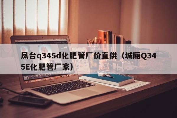 凤台q345d化肥管厂价直供（城厢Q345E化肥管厂家）