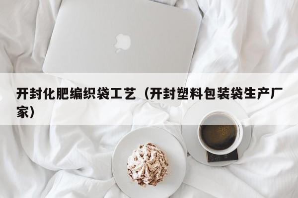 开封化肥编织袋工艺（开封塑料包装袋生产厂家）