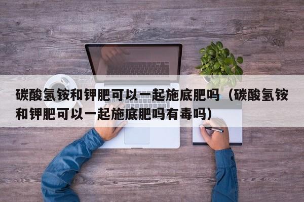 碳酸氢铵和钾肥可以一起施底肥吗（碳酸氢铵和钾肥可以一起施底肥吗有毒吗）