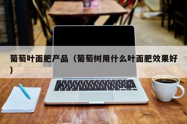 葡萄叶面肥产品（葡萄树用什么叶面肥效果好）