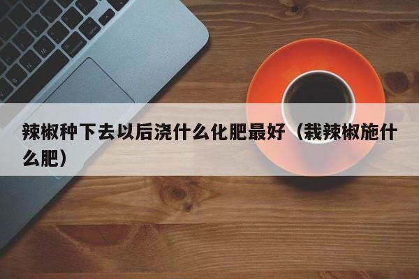 辣椒种下去以后浇什么化肥最好（栽辣椒施什么肥）
