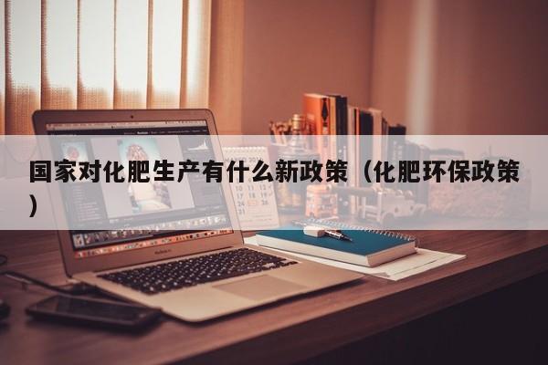 国家对化肥生产有什么新政策（化肥环保政策）