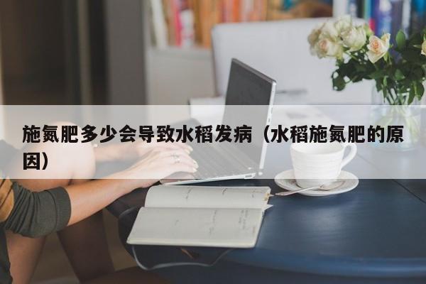 施氮肥多少会导致水稻发病（水稻施氮肥的原因）
