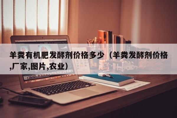 羊粪有机肥发酵剂价格多少（羊粪发酵剂价格,厂家,图片,农业）