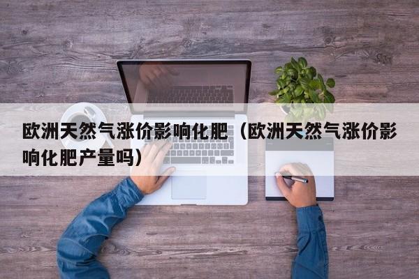 欧洲天然气涨价影响化肥（欧洲天然气涨价影响化肥产量吗）