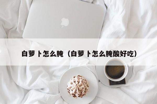 白萝卜怎么腌（白萝卜怎么腌酸好吃）