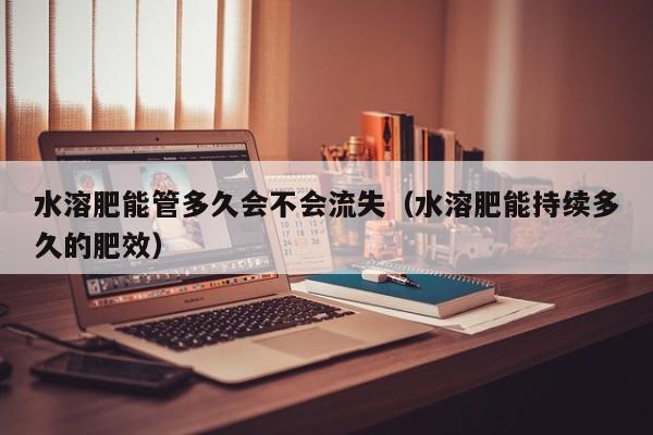 水溶肥能管多久会不会流失（水溶肥能持续多久的肥效）