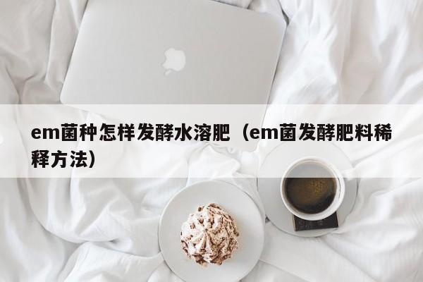 em菌种怎样发酵水溶肥（em菌发酵肥料稀释方法）