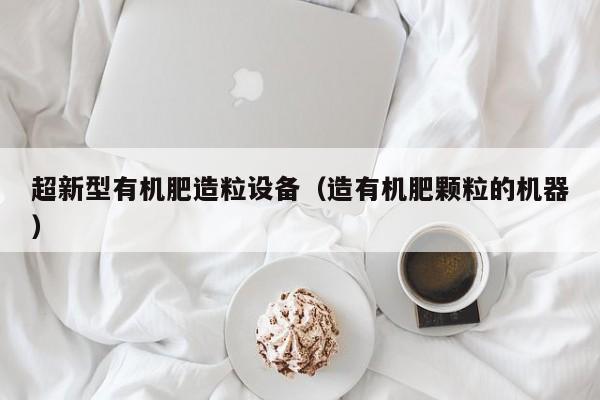 超新型有机肥造粒设备（造有机肥颗粒的机器）