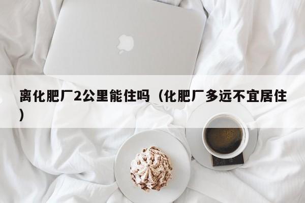 离化肥厂2公里能住吗（化肥厂多远不宜居住）