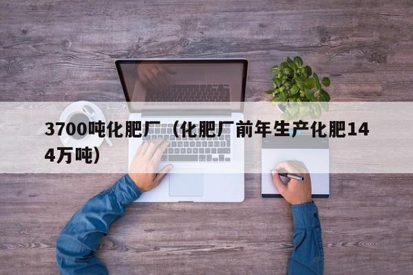 3700吨化肥厂（化肥厂前年生产化肥144万吨）