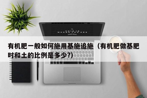 有机肥一般如何施用基施追施（有机肥做基肥时和土的比例是多少?）