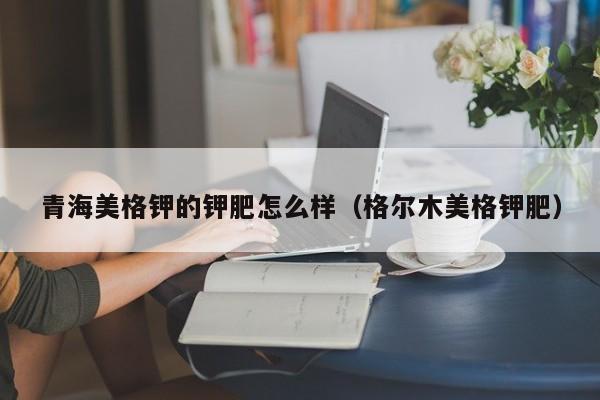 青海美格钾的钾肥怎么样（格尔木美格钾肥）