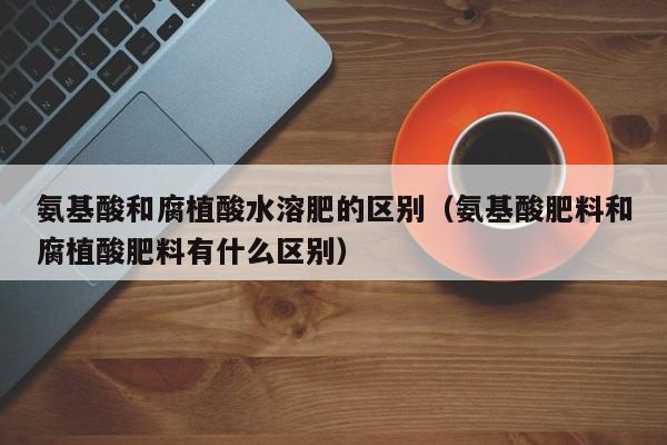氨基酸和腐植酸水溶肥的区别（氨基酸肥料和腐植酸肥料有什么区别）