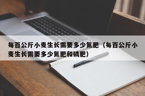 每百公斤小麦生长需要多少氮肥（每百公斤小麦生长需要多少氮肥和磷肥）