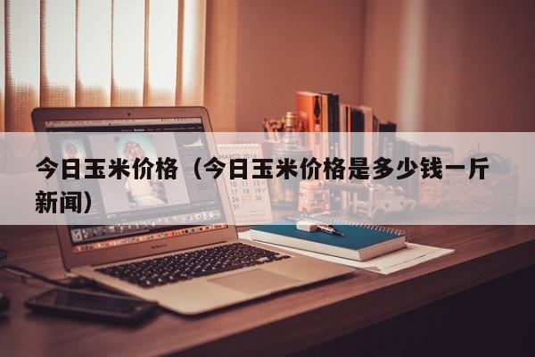 今日玉米价格（今日玉米价格是多少钱一斤 新闻）