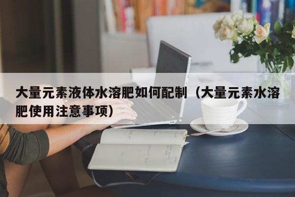 大量元素液体水溶肥如何配制（大量元素水溶肥使用注意事项）