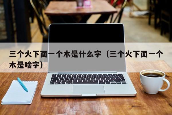 三个火下面一个木是什么字（三个火下面一个木是啥字）