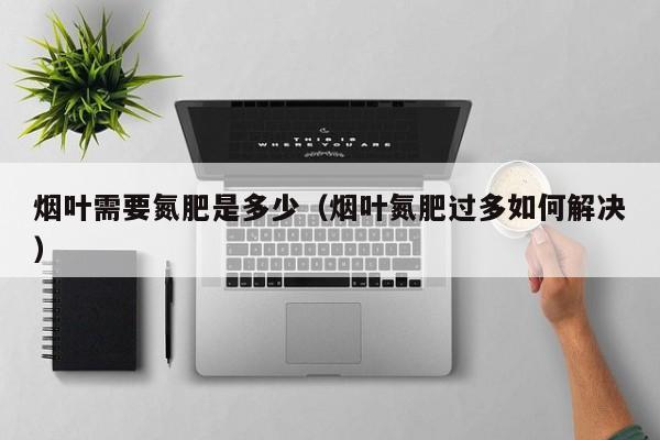 烟叶需要氮肥是多少（烟叶氮肥过多如何解决）