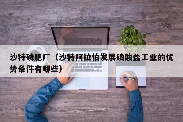 沙特磷肥厂（沙特阿拉伯发展磷酸盐工业的优势条件有哪些）