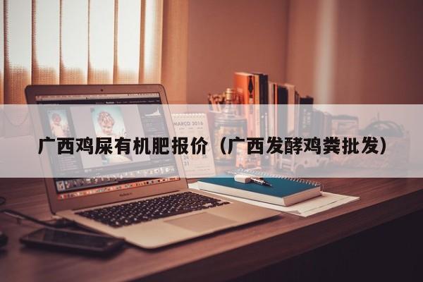 广西鸡屎有机肥报价（广西发酵鸡粪批发）