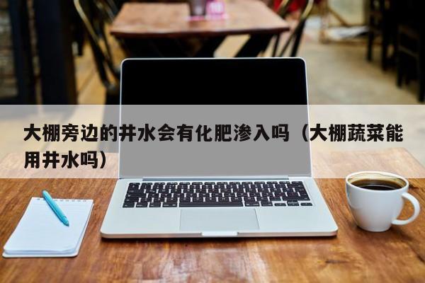 大棚旁边的井水会有化肥渗入吗（大棚蔬菜能用井水吗）
