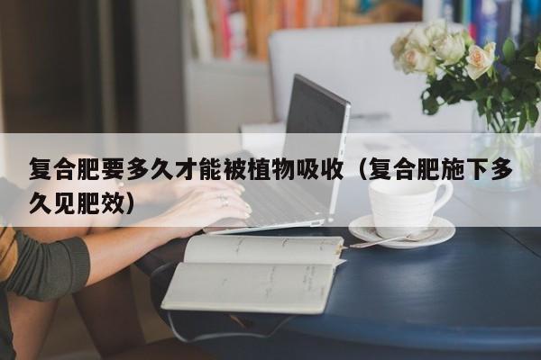 复合肥要多久才能被植物吸收（复合肥施下多久见肥效）