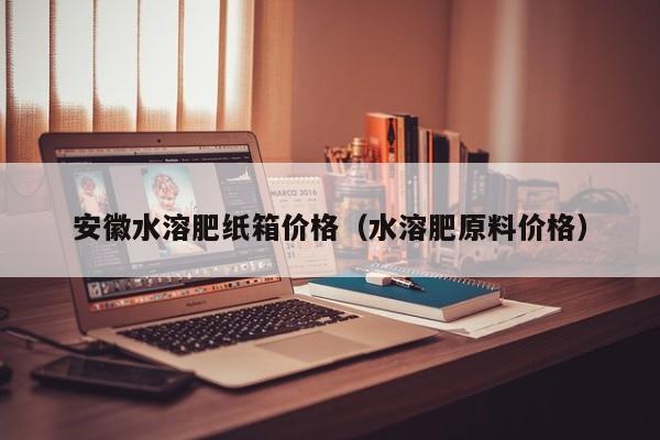 安徽水溶肥纸箱价格（水溶肥原料价格）