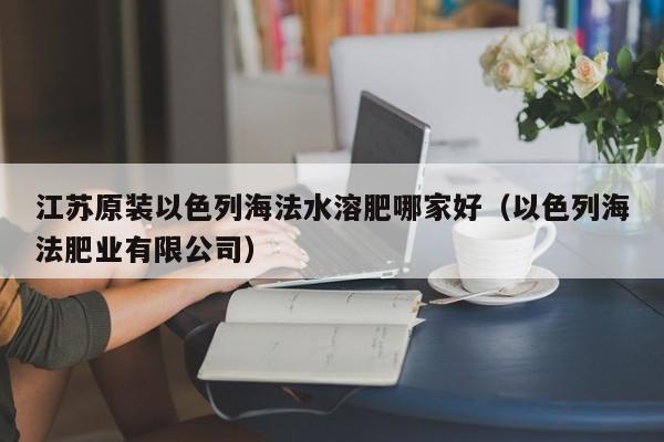 江苏原装以色列海法水溶肥哪家好（以色列海法肥业有限公司）