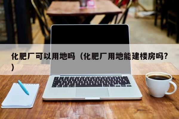化肥厂可以用地吗（化肥厂用地能建楼房吗?）