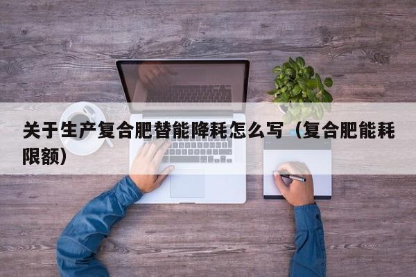 关于生产复合肥替能降耗怎么写（复合肥能耗限额）