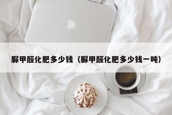 脲甲醛化肥多少钱（脲甲醛化肥多少钱一吨）