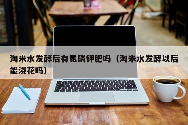 淘米水发酵后有氮磷钾肥吗（淘米水发酵以后能浇花吗）