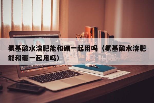 氨基酸水溶肥能和硼一起用吗（氨基酸水溶肥能和硼一起用吗）
