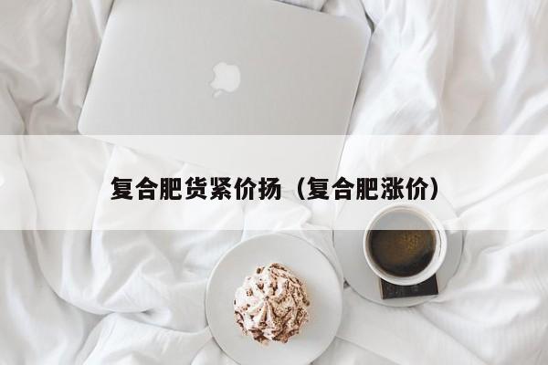 复合肥货紧价扬（复合肥涨价）