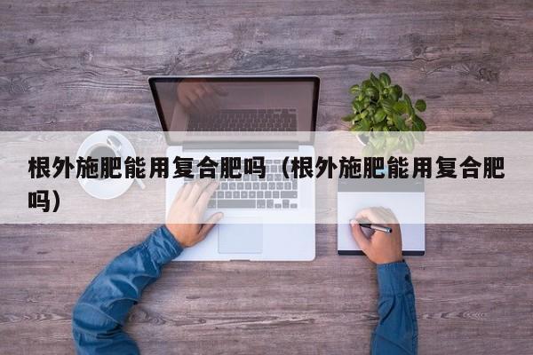 根外施肥能用复合肥吗（根外施肥能用复合肥吗）