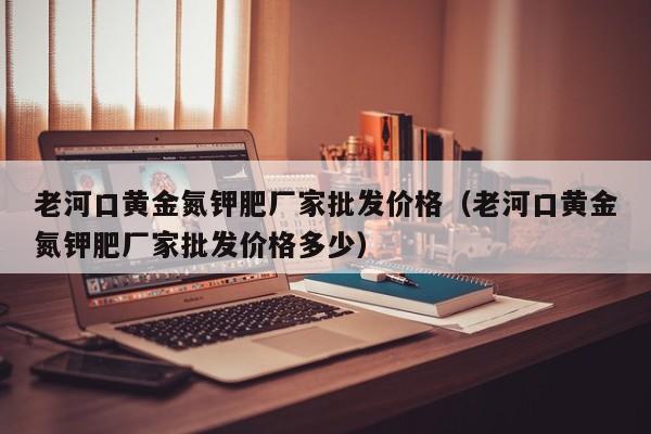 老河口黄金氮钾肥厂家批发价格（老河口黄金氮钾肥厂家批发价格多少）