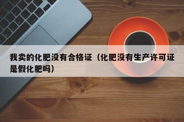 我卖的化肥没有合格证（化肥没有生产许可证是假化肥吗）