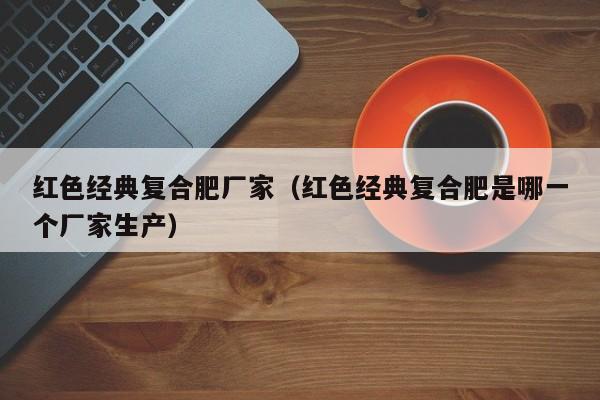 红色经典复合肥厂家（红色经典复合肥是哪一个厂家生产）