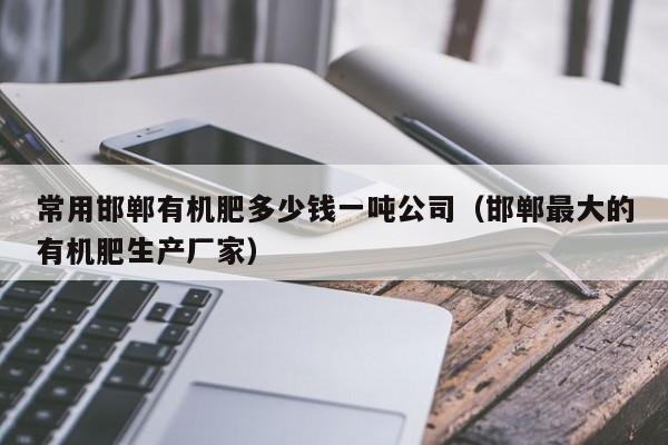 常用邯郸有机肥多少钱一吨公司（邯郸最大的有机肥生产厂家）