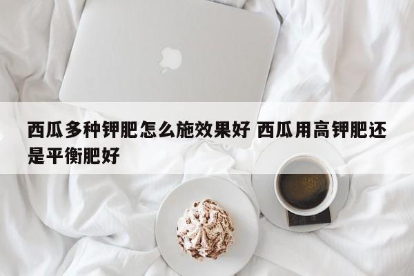 西瓜多种钾肥怎么施效果好 西瓜用高钾肥还是平衡肥好