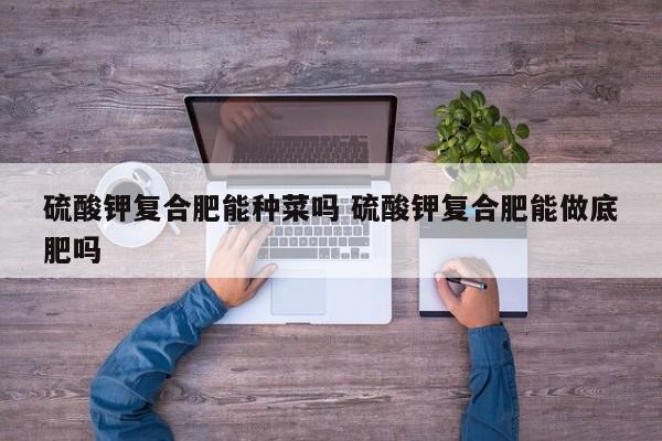 硫酸钾复合肥能种菜吗 硫酸钾复合肥能做底肥吗