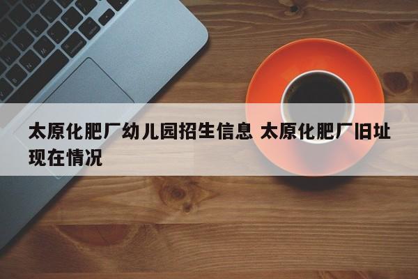 太原化肥厂幼儿园招生信息 太原化肥厂旧址现在情况