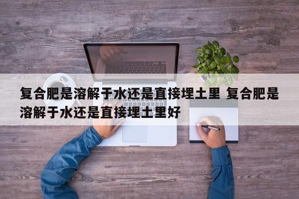 复合肥是溶解于水还是直接埋土里 复合肥是溶解于水还是直接埋土里好