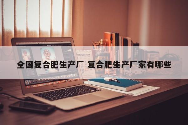 全国复合肥生产厂 复合肥生产厂家有哪些