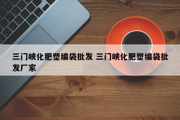 三门峡化肥塑编袋批发 三门峡化肥塑编袋批发厂家